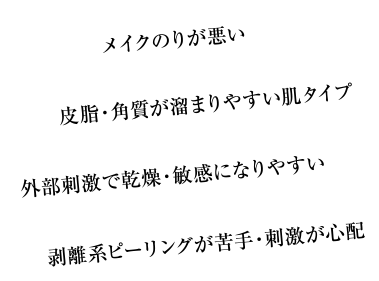 メイクのりが悪い/皮脂・角質が溜まりやすい肌タイプ/外部刺激で乾燥・敏感になりやすい/剥離系ピーリングが苦手・刺激が心配