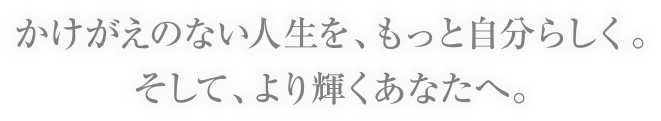 かけがえのない人生を、もっと自分らしく。そして、より輝くあなたへ。